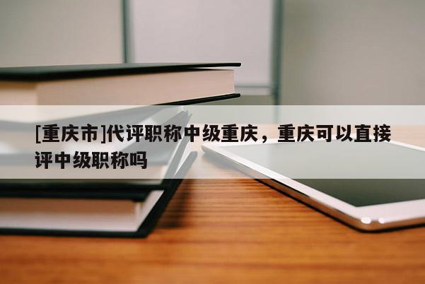 [重慶市]代評(píng)職稱(chēng)中級(jí)重慶，重慶可以直接評(píng)中級(jí)職稱(chēng)嗎