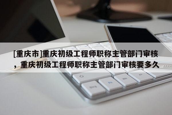 [重慶市]重慶初級(jí)工程師職稱(chēng)主管部門(mén)審核，重慶初級(jí)工程師職稱(chēng)主管部門(mén)審核要多久