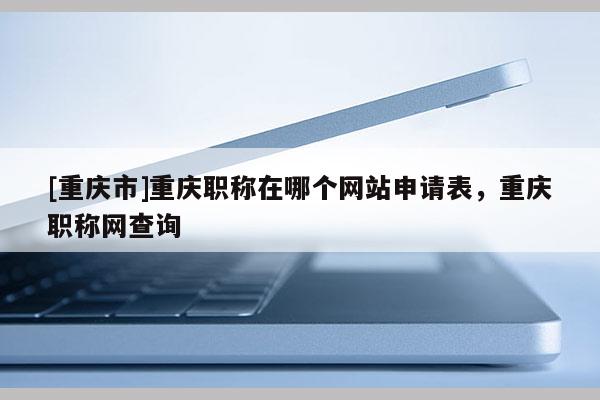 [重慶市]重慶職稱(chēng)在哪個(gè)網(wǎng)站申請(qǐng)表，重慶職稱(chēng)網(wǎng)查詢(xún)