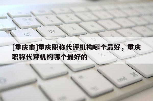 [重慶市]重慶職稱代評機構(gòu)哪個最好，重慶職稱代評機構(gòu)哪個最好的