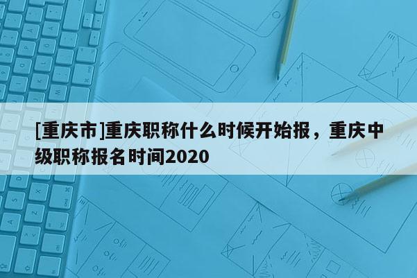 [重慶市]重慶職稱什么時(shí)候開始報(bào)，重慶中級職稱報(bào)名時(shí)間2020