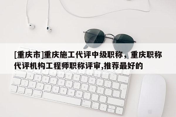 [重慶市]重慶施工代評(píng)中級(jí)職稱(chēng)，重慶職稱(chēng)代評(píng)機(jī)構(gòu)工程師職稱(chēng)評(píng)審,推薦最好的