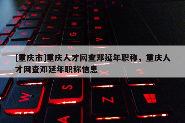 [重慶市]重慶人才網(wǎng)查鄧延年職稱，重慶人才網(wǎng)查鄧延年職稱信息