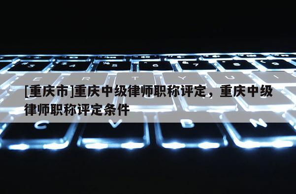 [重慶市]重慶中級(jí)律師職稱評(píng)定，重慶中級(jí)律師職稱評(píng)定條件
