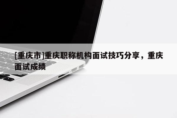 [重慶市]重慶職稱機(jī)構(gòu)面試技巧分享，重慶面試成績