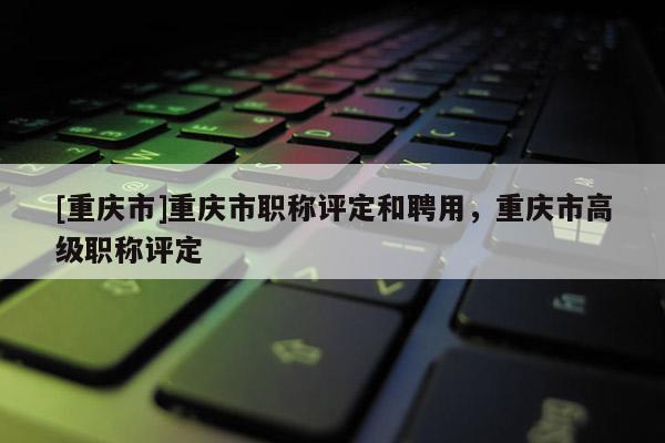 [重慶市]重慶市職稱(chēng)評(píng)定和聘用，重慶市高級(jí)職稱(chēng)評(píng)定
