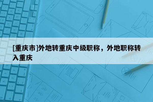 [重慶市]外地轉(zhuǎn)重慶中級職稱，外地職稱轉(zhuǎn)入重慶