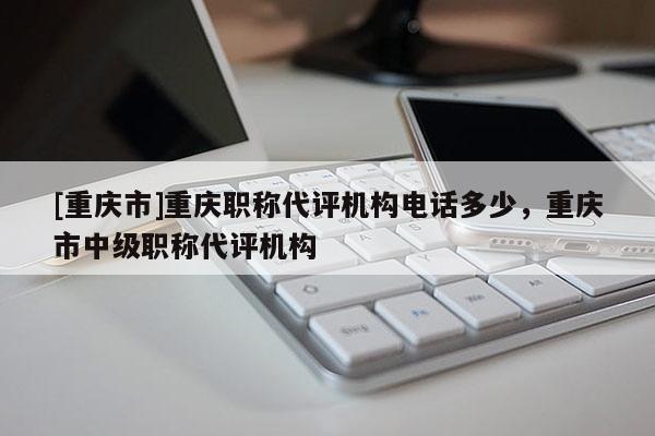 [重慶市]重慶職稱代評機(jī)構(gòu)電話多少，重慶市中級(jí)職稱代評機(jī)構(gòu)