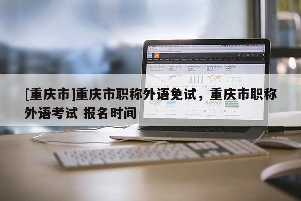 [重慶市]重慶市職稱外語免試，重慶市職稱外語考試 報名時間