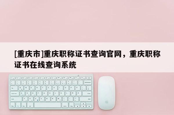 [重慶市]重慶職稱證書查詢官網(wǎng)，重慶職稱證書在線查詢系統(tǒng)