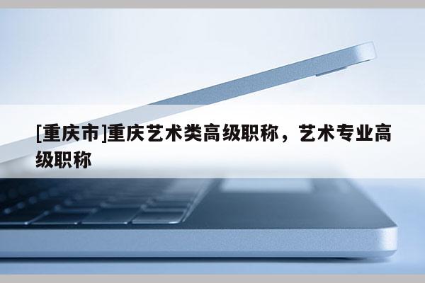 [重慶市]重慶藝術(shù)類高級職稱，藝術(shù)專業(yè)高級職稱