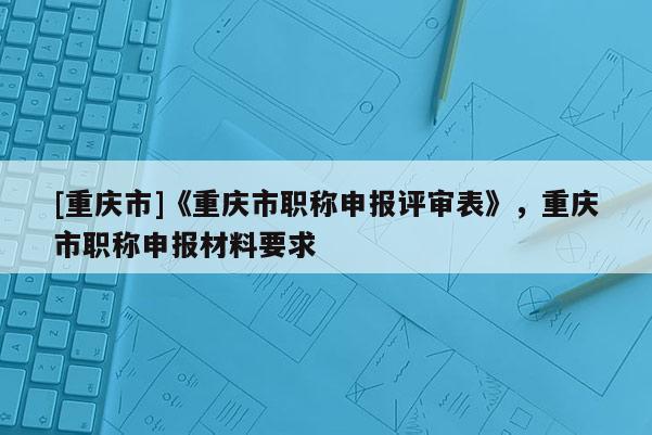 [重慶市]《重慶市職稱申報評審表》，重慶市職稱申報材料要求