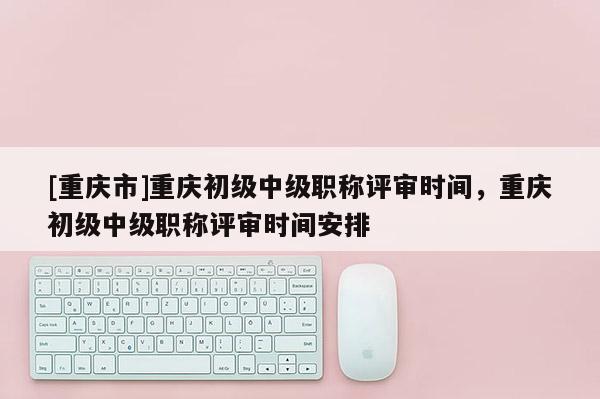 [重慶市]重慶初級(jí)中級(jí)職稱評(píng)審時(shí)間，重慶初級(jí)中級(jí)職稱評(píng)審時(shí)間安排