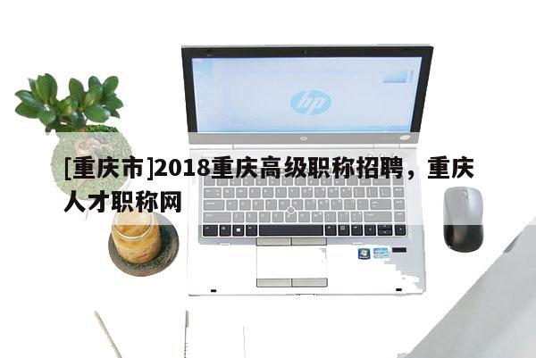[重慶市]2018重慶高級職稱招聘，重慶人才職稱網(wǎng)