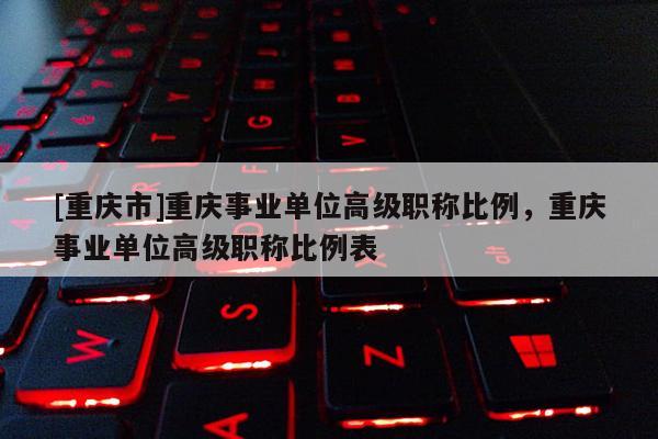 [重慶市]重慶事業(yè)單位高級(jí)職稱比例，重慶事業(yè)單位高級(jí)職稱比例表