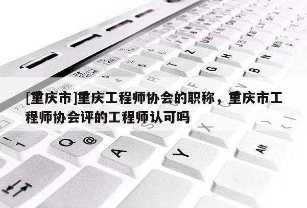 [重慶市]重慶工程師協(xié)會(huì)的職稱，重慶市工程師協(xié)會(huì)評(píng)的工程師認(rèn)可嗎
