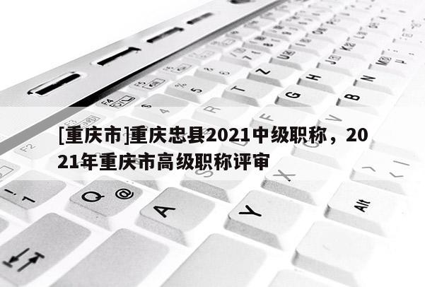 [重慶市]重慶忠縣2021中級職稱，2021年重慶市高級職稱評審
