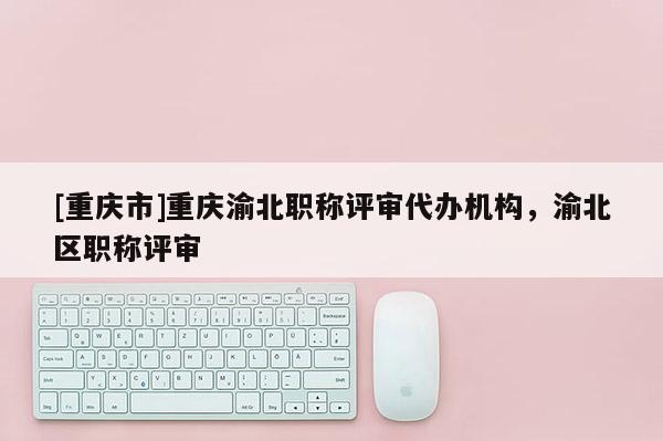 [重慶市]重慶渝北職稱評審代辦機構(gòu)，渝北區(qū)職稱評審