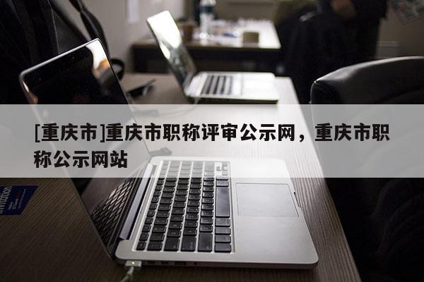 [重慶市]重慶市職稱(chēng)評(píng)審公示網(wǎng)，重慶市職稱(chēng)公示網(wǎng)站