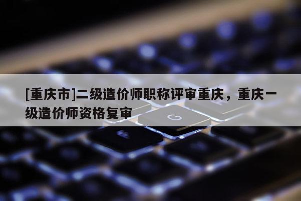 [重慶市]二級(jí)造價(jià)師職稱評(píng)審重慶，重慶一級(jí)造價(jià)師資格復(fù)審