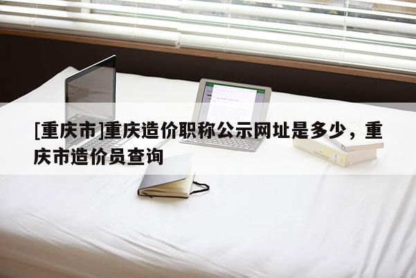 [重慶市]重慶造價(jià)職稱(chēng)公示網(wǎng)址是多少，重慶市造價(jià)員查詢(xún)