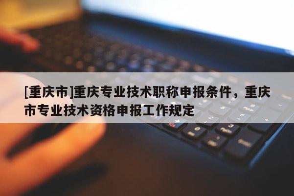[重慶市]重慶專(zhuān)業(yè)技術(shù)職稱(chēng)申報(bào)條件，重慶市專(zhuān)業(yè)技術(shù)資格申報(bào)工作規(guī)定