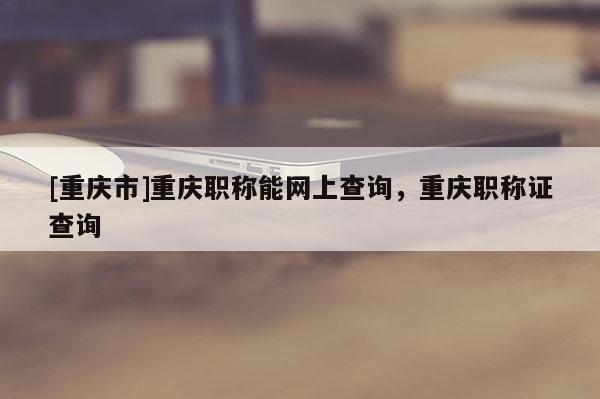 [重慶市]重慶職稱能網(wǎng)上查詢，重慶職稱證查詢