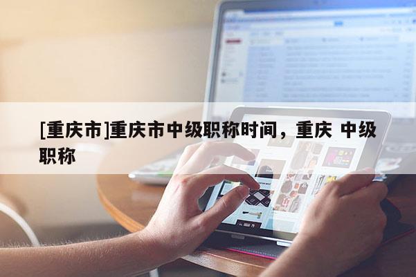 [重慶市]重慶市中級(jí)職稱(chēng)時(shí)間，重慶 中級(jí)職稱(chēng)