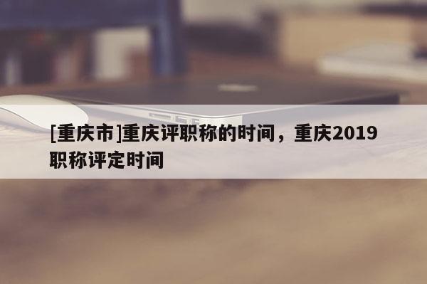 [重慶市]重慶評(píng)職稱的時(shí)間，重慶2019職稱評(píng)定時(shí)間