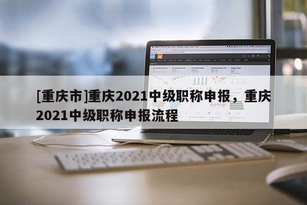 [重慶市]重慶2021中級(jí)職稱(chēng)申報(bào)，重慶2021中級(jí)職稱(chēng)申報(bào)流程