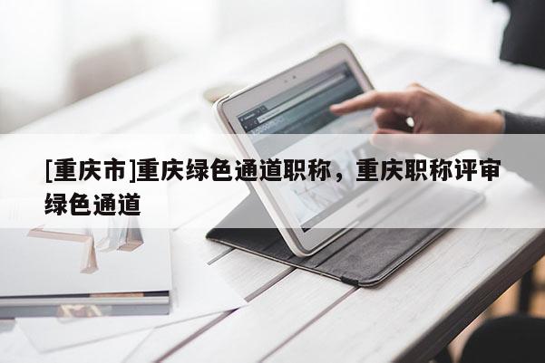 [重慶市]重慶綠色通道職稱，重慶職稱評審綠色通道