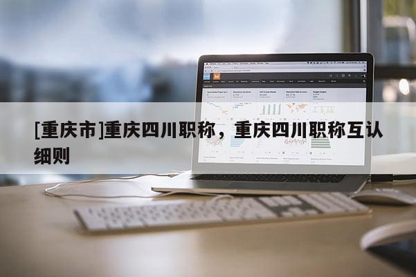 [重慶市]重慶四川職稱，重慶四川職稱互認(rèn)細(xì)則