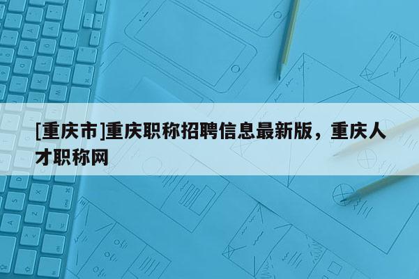 [重慶市]重慶職稱招聘信息最新版，重慶人才職稱網(wǎng)