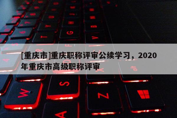 [重慶市]重慶職稱評審公續(xù)學習，2020年重慶市高級職稱評審