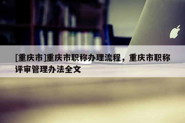 [重慶市]重慶市職稱辦理流程，重慶市職稱評(píng)審管理辦法全文