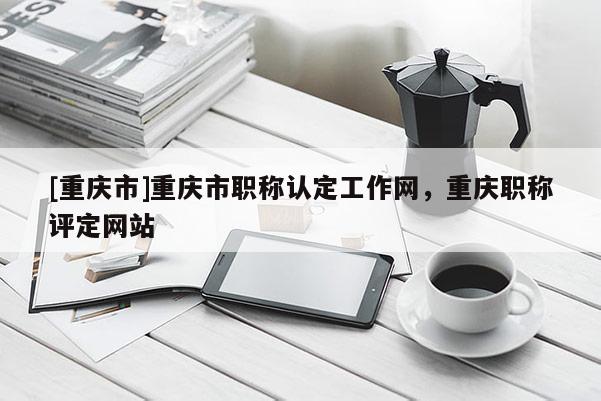 [重慶市]重慶市職稱認定工作網(wǎng)，重慶職稱評定網(wǎng)站