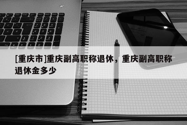 [重慶市]重慶副高職稱(chēng)退休，重慶副高職稱(chēng)退休金多少