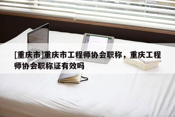 [重慶市]重慶市工程師協(xié)會(huì)職稱，重慶工程師協(xié)會(huì)職稱證有效嗎