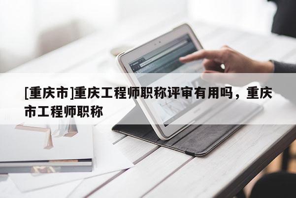 [重慶市]重慶工程師職稱評審有用嗎，重慶市工程師職稱