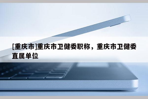 [重慶市]重慶市衛(wèi)健委職稱，重慶市衛(wèi)健委直屬單位
