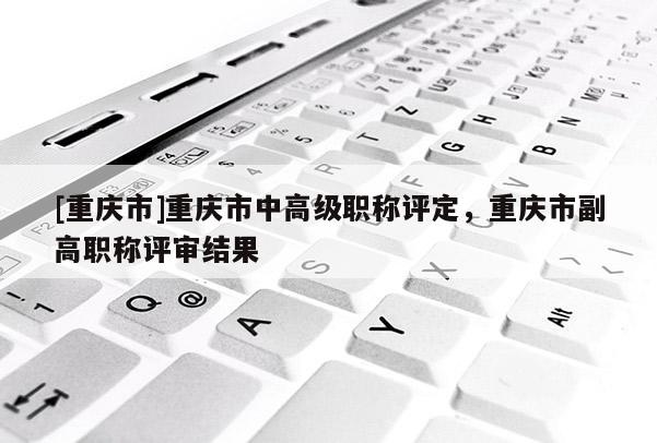 [重慶市]重慶市中高級職稱評定，重慶市副高職稱評審結(jié)果