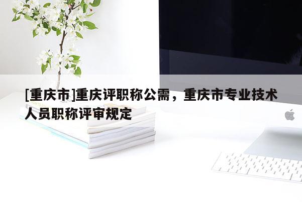 [重慶市]重慶評(píng)職稱公需，重慶市專業(yè)技術(shù)人員職稱評(píng)審規(guī)定