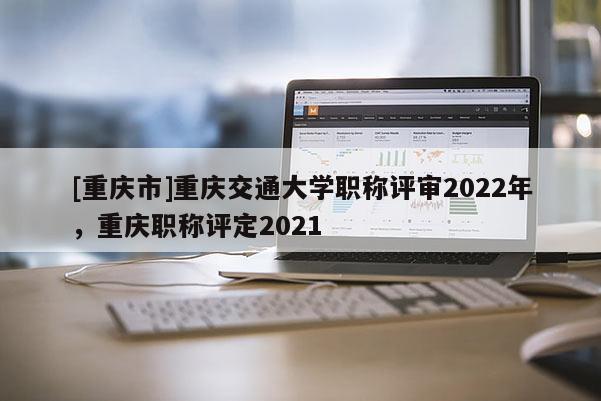 [重慶市]重慶交通大學(xué)職稱評審2022年，重慶職稱評定2021