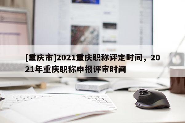 [重慶市]2021重慶職稱評定時間，2021年重慶職稱申報評審時間