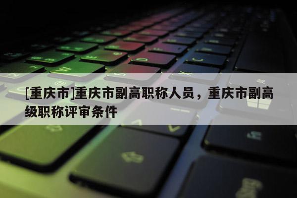 [重慶市]重慶市副高職稱人員，重慶市副高級(jí)職稱評(píng)審條件