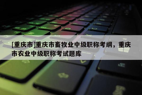 [重慶市]重慶市畜牧業(yè)中級(jí)職稱考綱，重慶市農(nóng)業(yè)中級(jí)職稱考試題庫