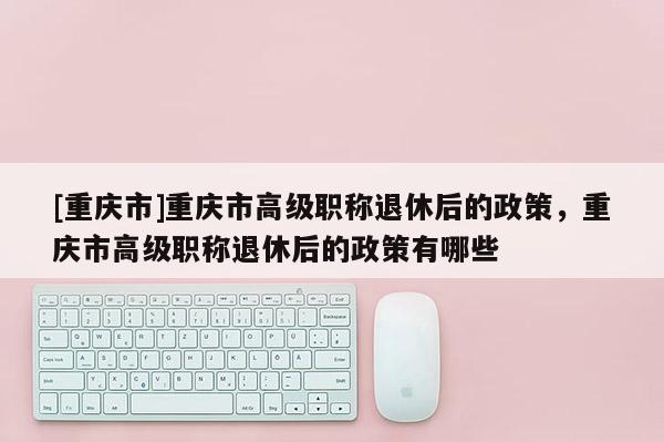[重慶市]重慶市高級職稱退休后的政策，重慶市高級職稱退休后的政策有哪些