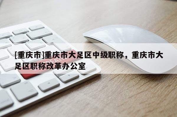 [重慶市]重慶市大足區(qū)中級(jí)職稱，重慶市大足區(qū)職稱改革辦公室