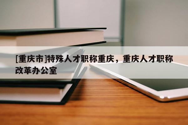 [重慶市]特殊人才職稱重慶，重慶人才職稱改革辦公室