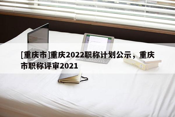 [重慶市]重慶2022職稱計(jì)劃公示，重慶市職稱評(píng)審2021